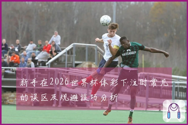 新手在2026世界杯体彩下注时常见的误区及规避技巧分析
